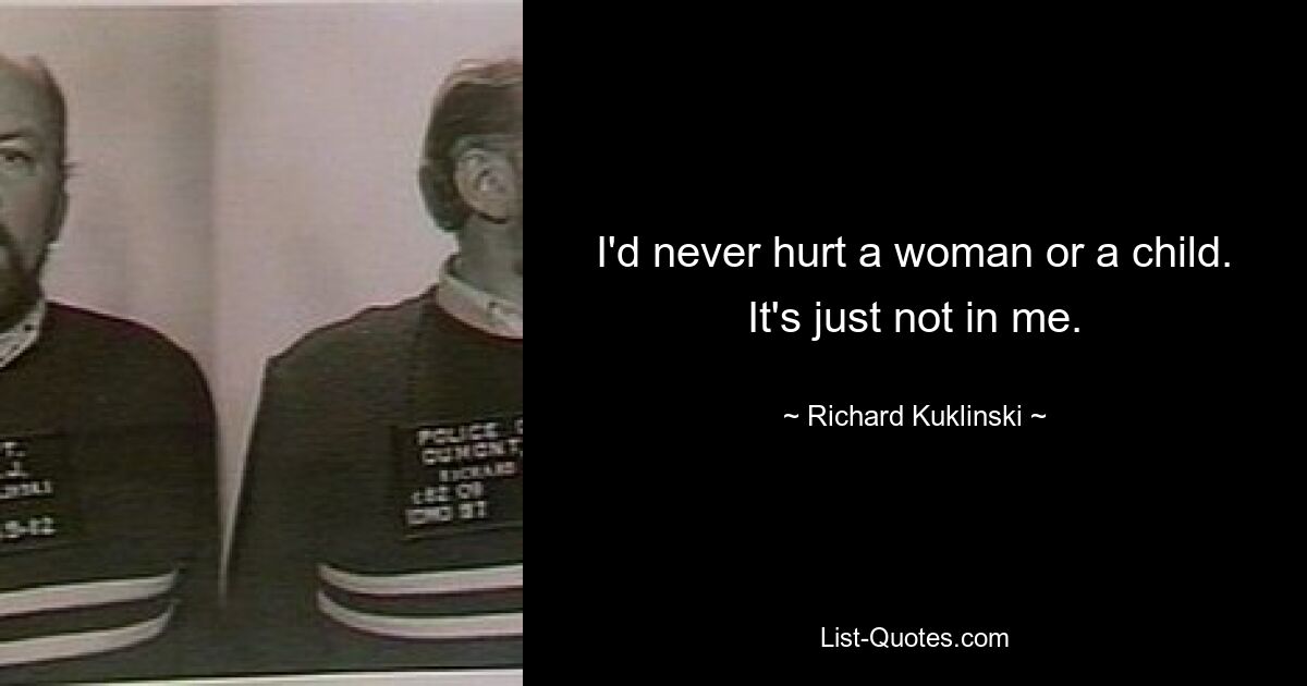 I'd never hurt a woman or a child. It's just not in me. — © Richard Kuklinski