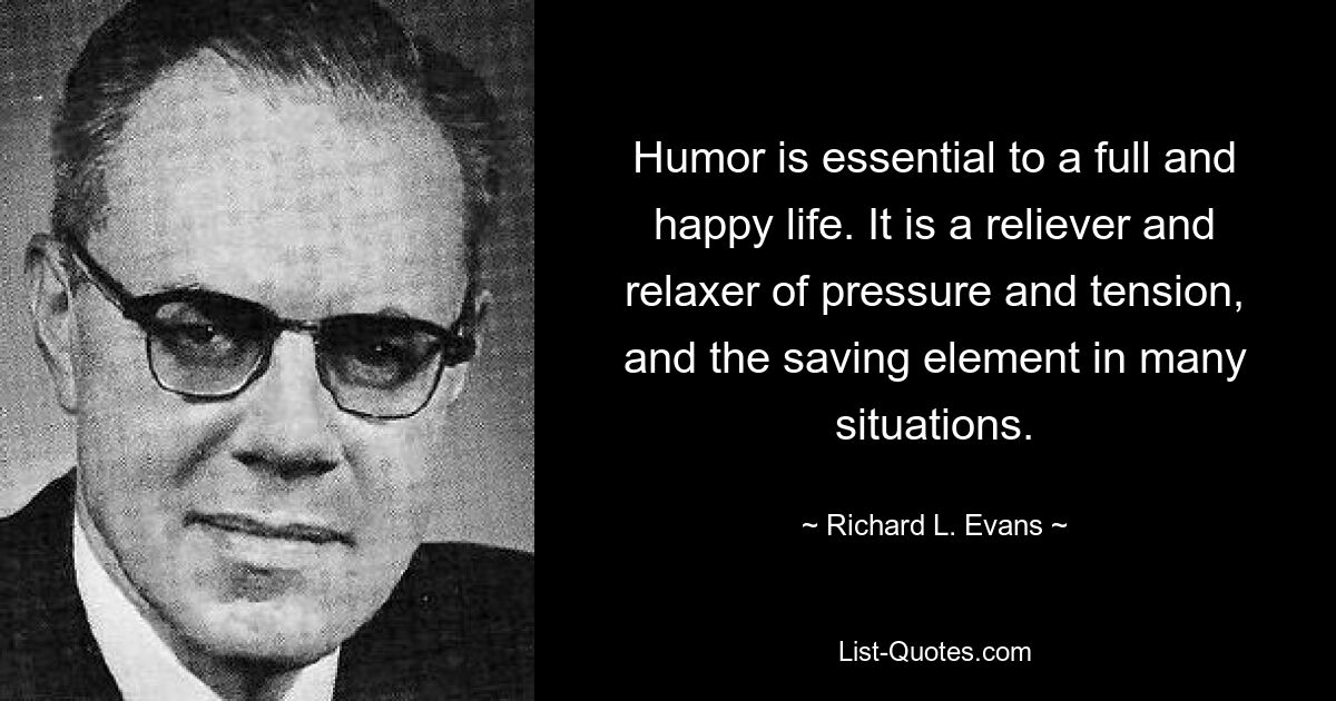 Humor is essential to a full and happy life. It is a reliever and relaxer of pressure and tension, and the saving element in many situations. — © Richard L. Evans