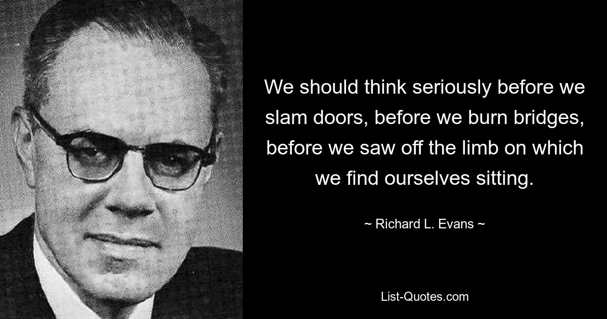 We should think seriously before we slam doors, before we burn bridges, before we saw off the limb on which we find ourselves sitting. — © Richard L. Evans