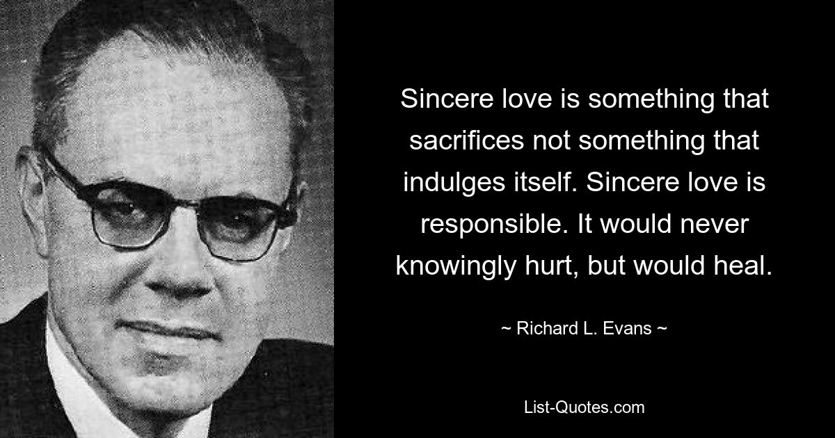 Sincere love is something that sacrifices not something that indulges itself. Sincere love is responsible. It would never knowingly hurt, but would heal. — © Richard L. Evans