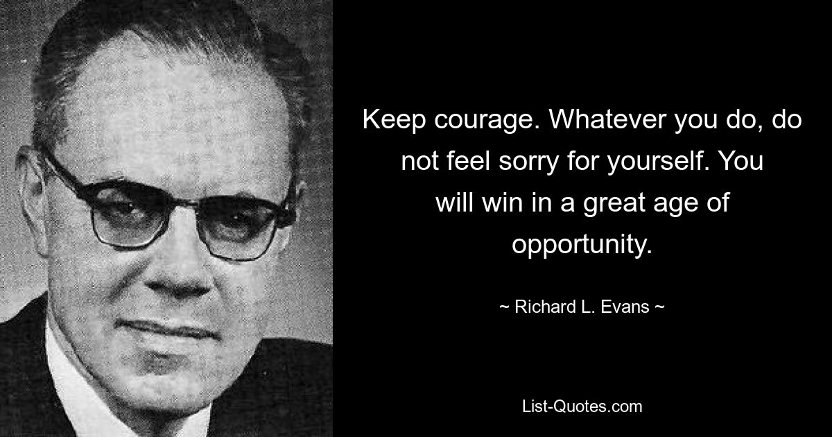 Keep courage. Whatever you do, do not feel sorry for yourself. You will win in a great age of opportunity. — © Richard L. Evans