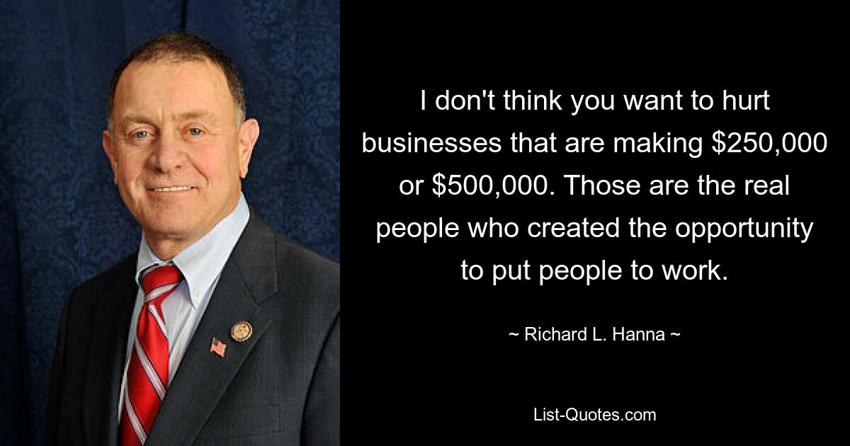 I don't think you want to hurt businesses that are making $250,000 or $500,000. Those are the real people who created the opportunity to put people to work. — © Richard L. Hanna