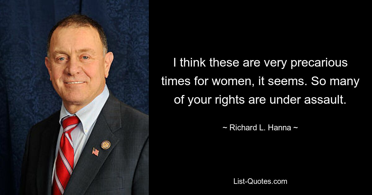 I think these are very precarious times for women, it seems. So many of your rights are under assault. — © Richard L. Hanna