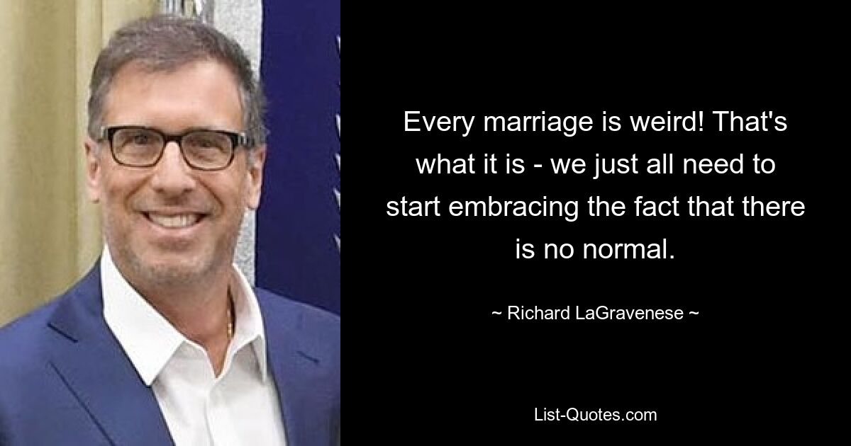 Every marriage is weird! That's what it is - we just all need to start embracing the fact that there is no normal. — © Richard LaGravenese