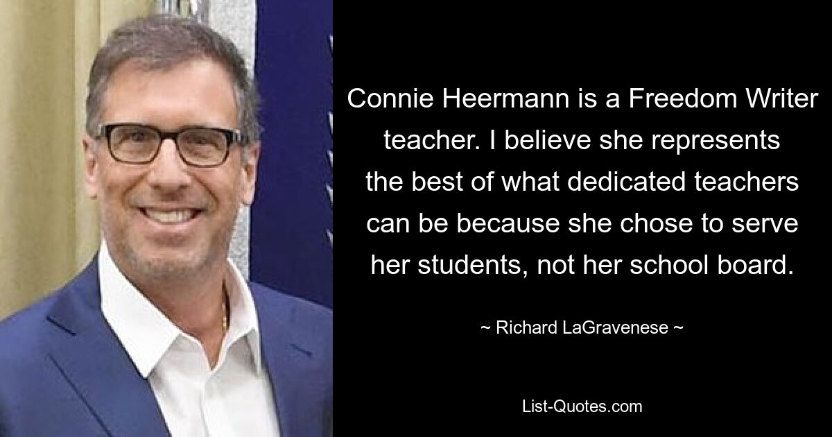 Connie Heermann is a Freedom Writer teacher. I believe she represents the best of what dedicated teachers can be because she chose to serve her students, not her school board. — © Richard LaGravenese