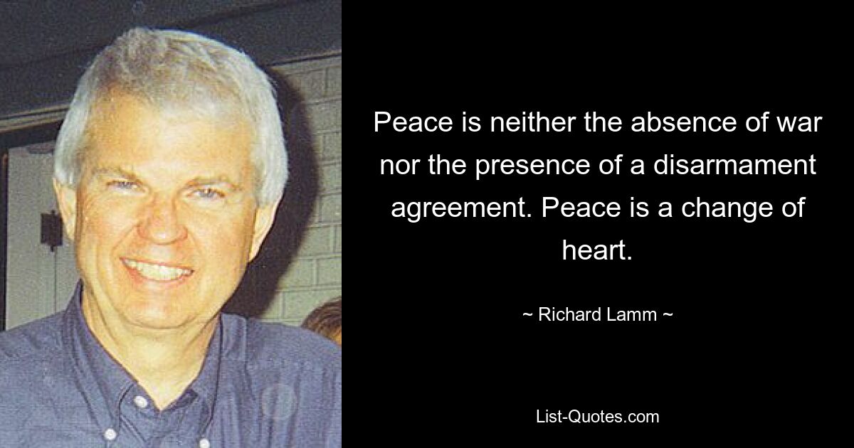 Peace is neither the absence of war nor the presence of a disarmament agreement. Peace is a change of heart. — © Richard Lamm