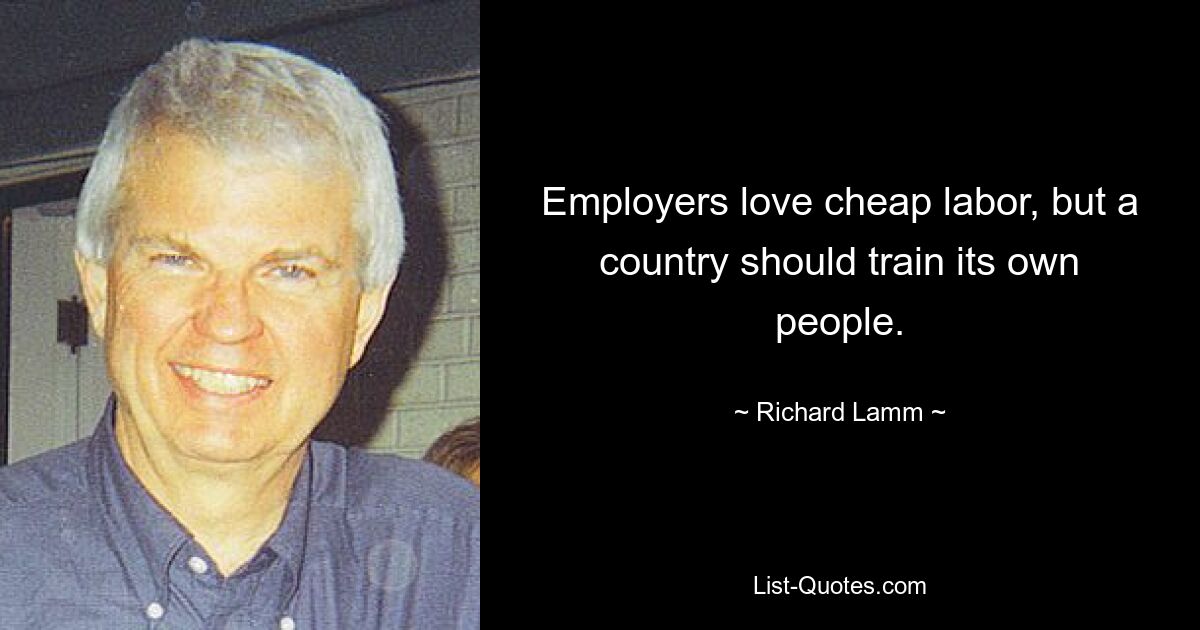 Employers love cheap labor, but a country should train its own people. — © Richard Lamm