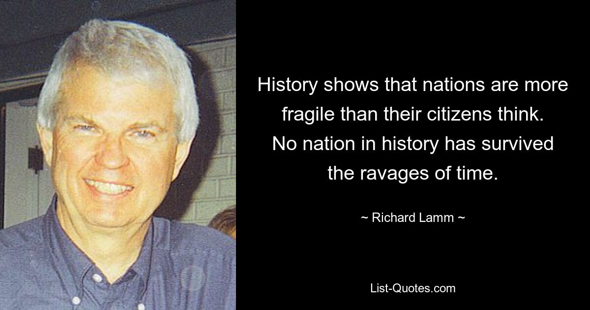 History shows that nations are more fragile than their citizens think. No nation in history has survived the ravages of time. — © Richard Lamm