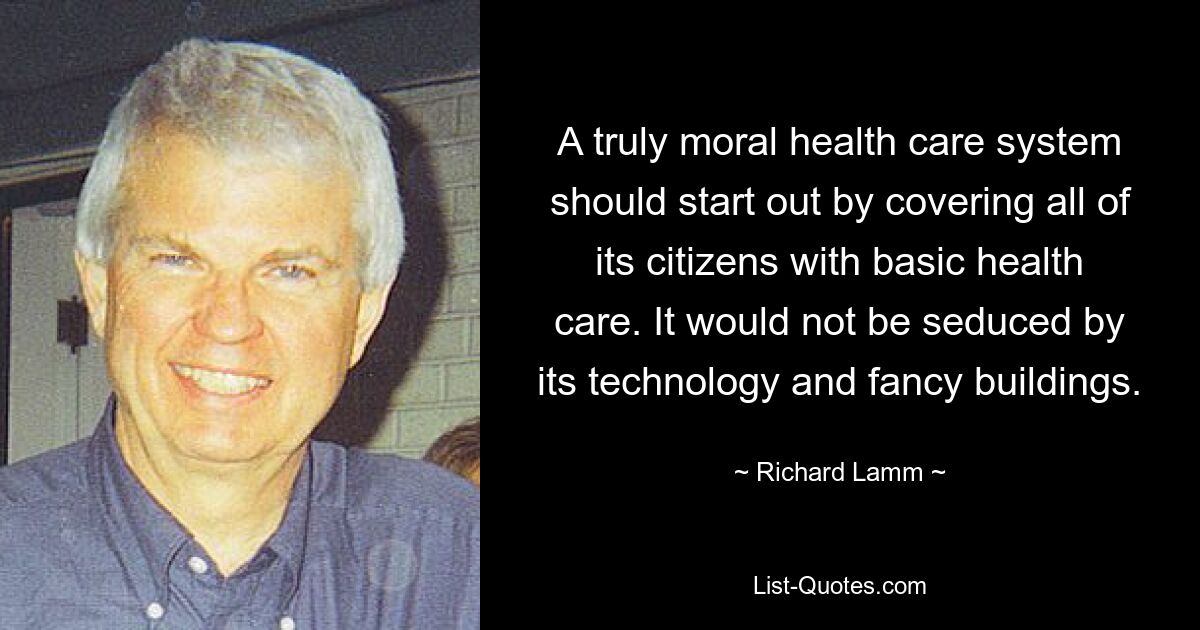 A truly moral health care system should start out by covering all of its citizens with basic health care. It would not be seduced by its technology and fancy buildings. — © Richard Lamm