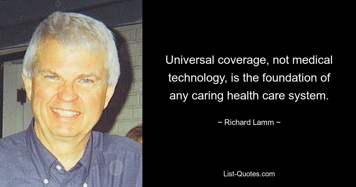 Universal coverage, not medical technology, is the foundation of any caring health care system. — © Richard Lamm