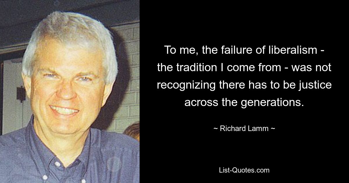 To me, the failure of liberalism - the tradition I come from - was not recognizing there has to be justice across the generations. — © Richard Lamm