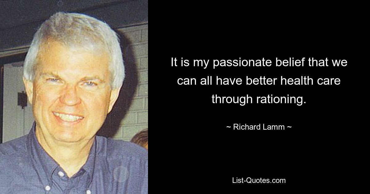 It is my passionate belief that we can all have better health care through rationing. — © Richard Lamm