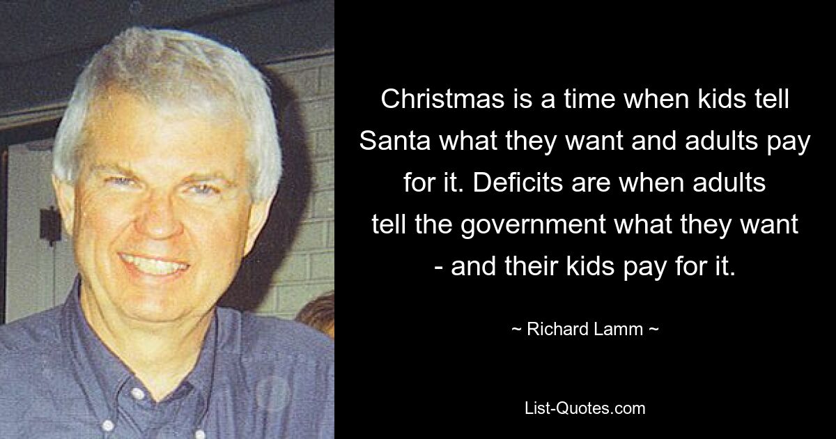 Christmas is a time when kids tell Santa what they want and adults pay for it. Deficits are when adults tell the government what they want - and their kids pay for it. — © Richard Lamm