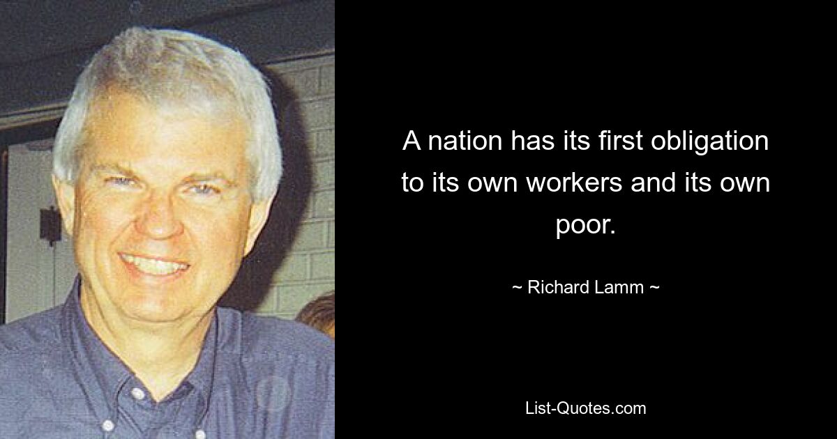 A nation has its first obligation to its own workers and its own poor. — © Richard Lamm