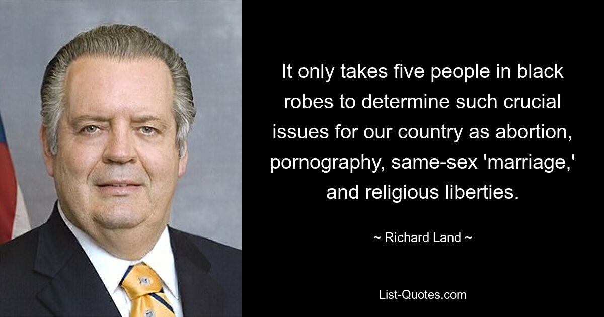 It only takes five people in black robes to determine such crucial issues for our country as abortion, pornography, same-sex 'marriage,' and religious liberties. — © Richard Land