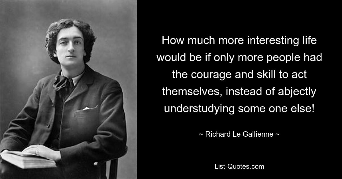 How much more interesting life would be if only more people had the courage and skill to act themselves, instead of abjectly understudying some one else! — © Richard Le Gallienne