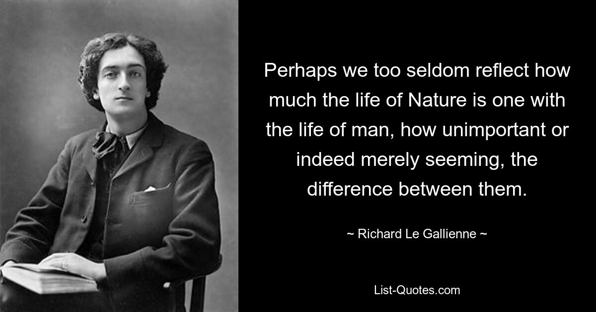 Perhaps we too seldom reflect how much the life of Nature is one with the life of man, how unimportant or indeed merely seeming, the difference between them. — © Richard Le Gallienne