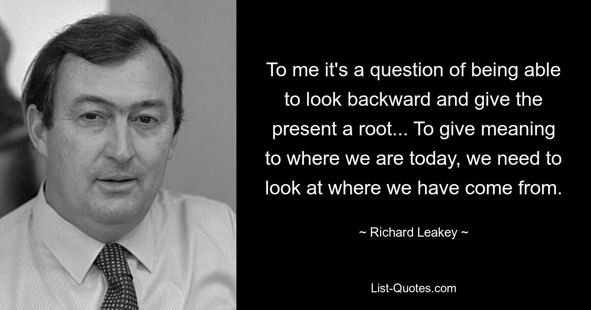 To me it's a question of being able to look backward and give the present a root... To give meaning to where we are today, we need to look at where we have come from. — © Richard Leakey