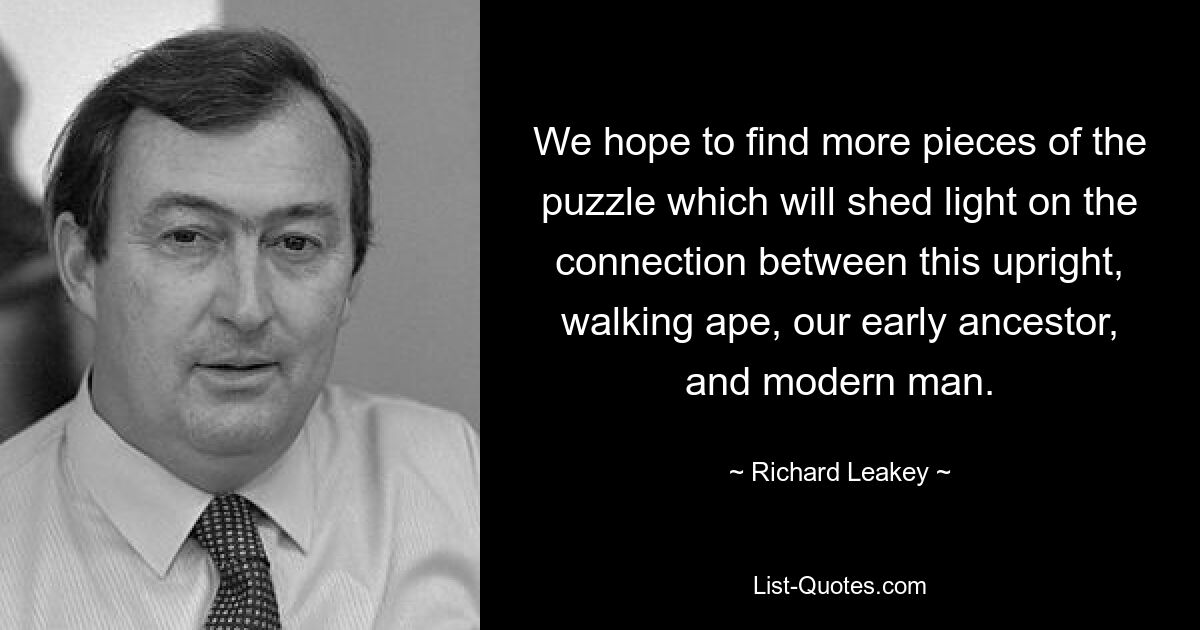 We hope to find more pieces of the puzzle which will shed light on the connection between this upright, walking ape, our early ancestor, and modern man. — © Richard Leakey