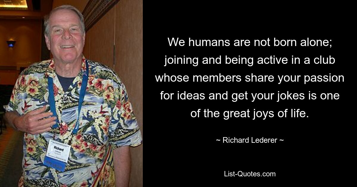 We humans are not born alone; joining and being active in a club whose members share your passion for ideas and get your jokes is one of the great joys of life. — © Richard Lederer