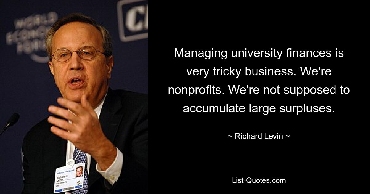 Managing university finances is very tricky business. We're nonprofits. We're not supposed to accumulate large surpluses. — © Richard Levin