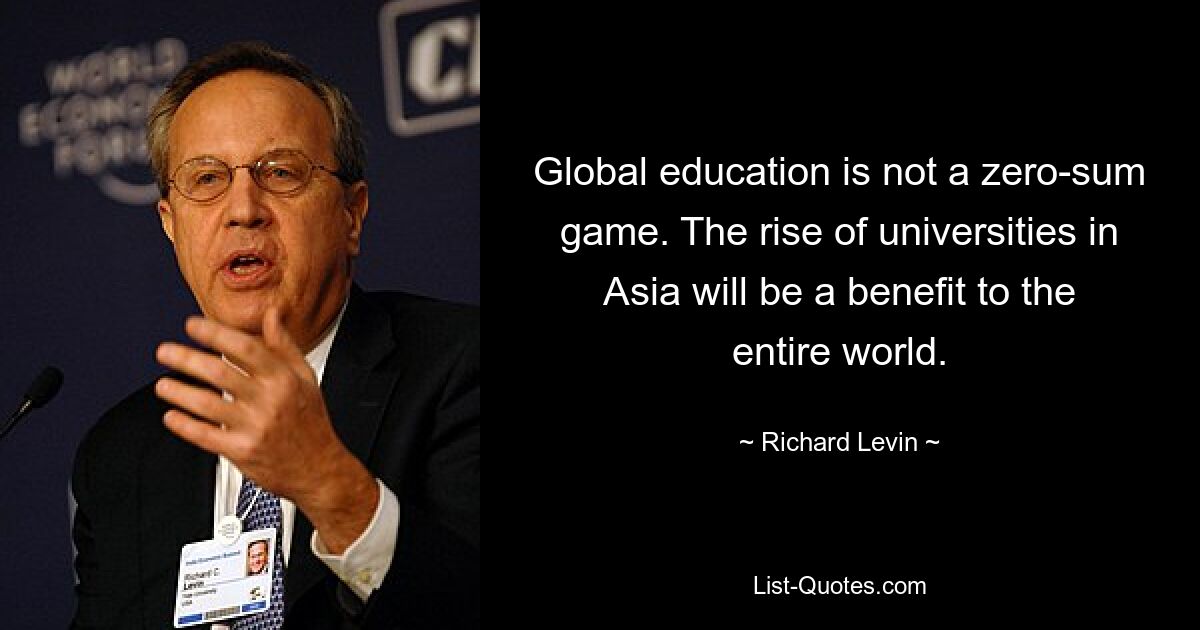 Global education is not a zero-sum game. The rise of universities in Asia will be a benefit to the entire world. — © Richard Levin