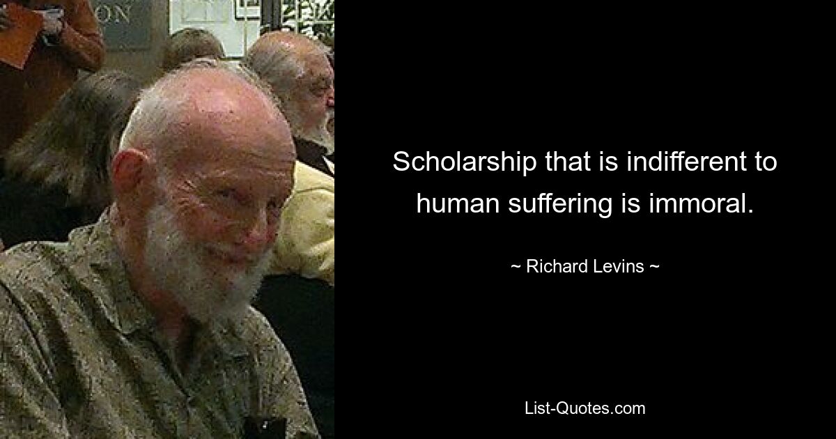 Scholarship that is indifferent to human suffering is immoral. — © Richard Levins