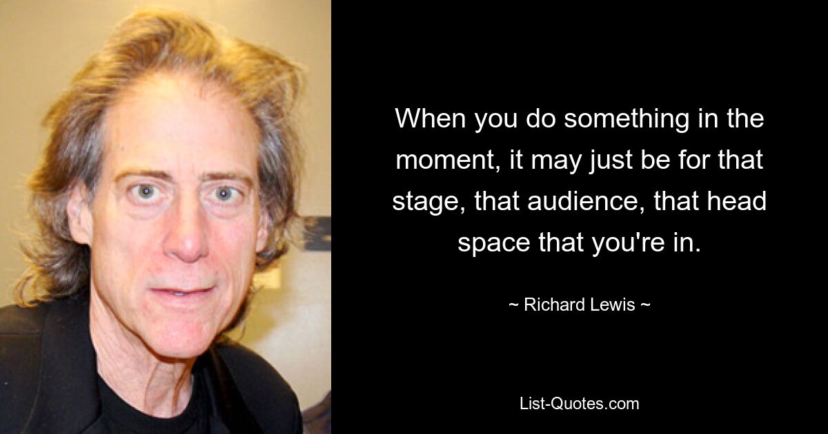 When you do something in the moment, it may just be for that stage, that audience, that head space that you're in. — © Richard Lewis