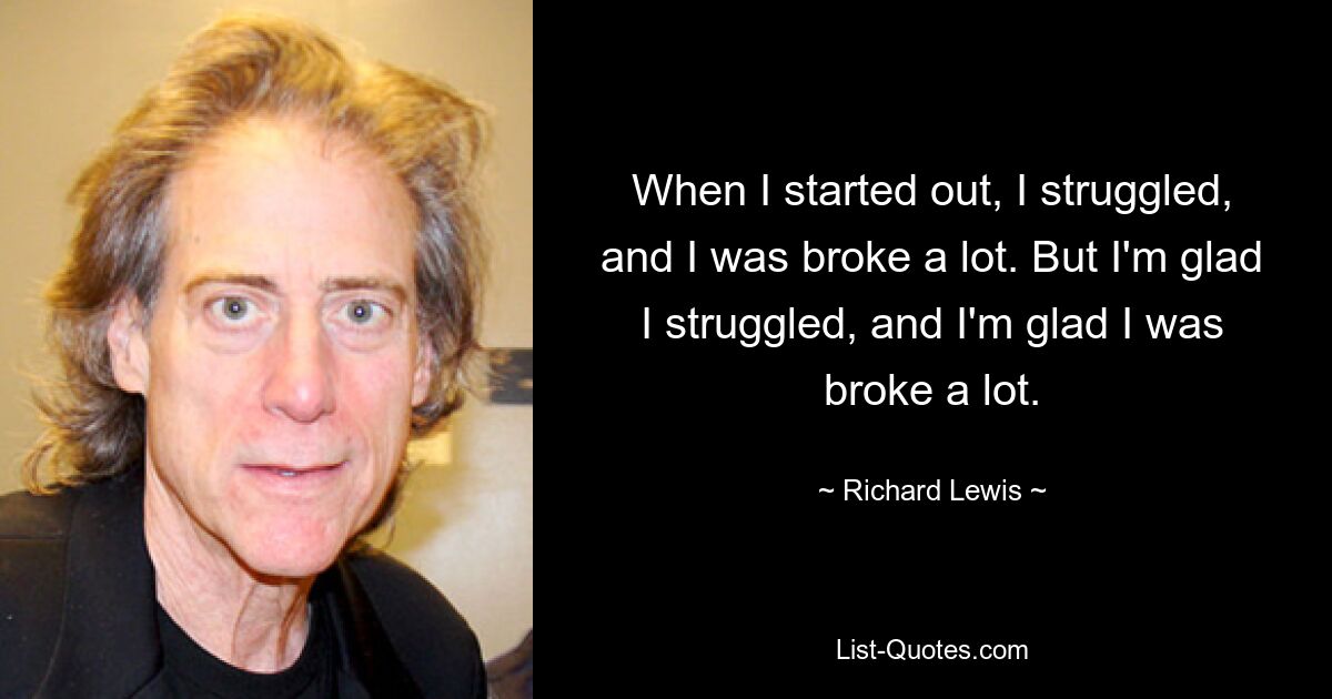 When I started out, I struggled, and I was broke a lot. But I'm glad I struggled, and I'm glad I was broke a lot. — © Richard Lewis