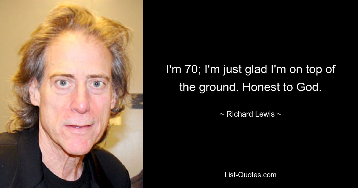 I'm 70; I'm just glad I'm on top of the ground. Honest to God. — © Richard Lewis