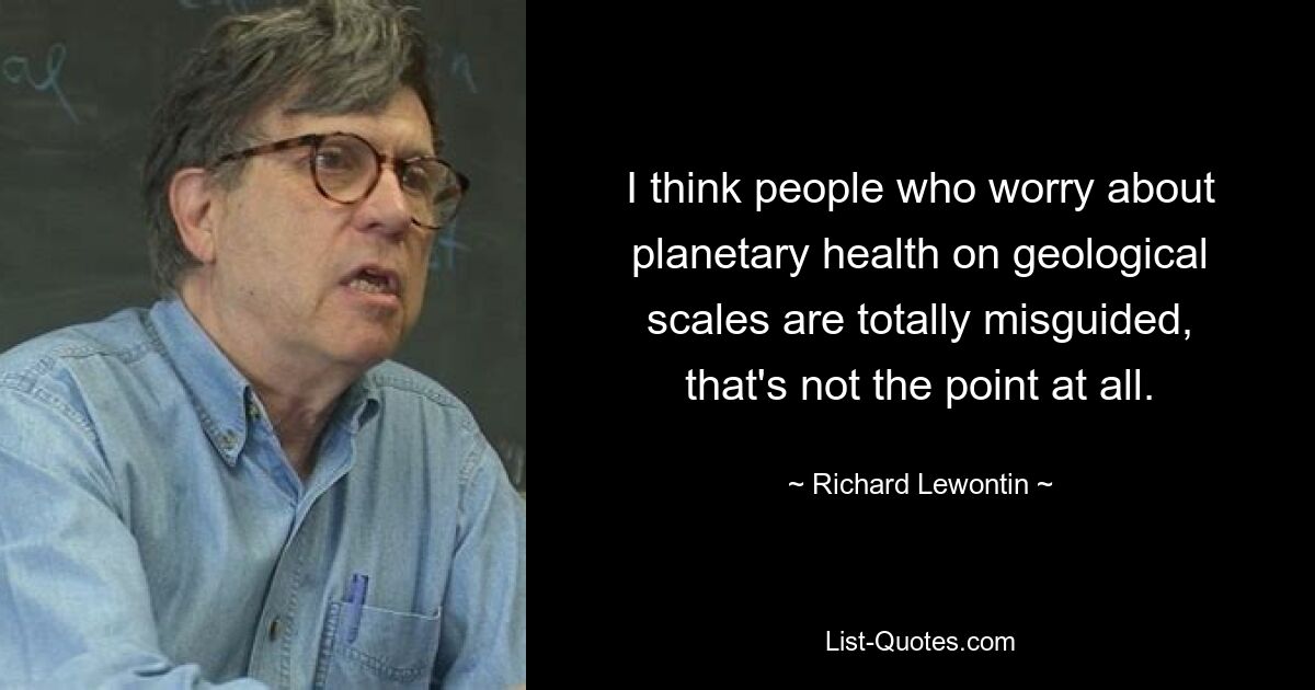 I think people who worry about planetary health on geological scales are totally misguided, that's not the point at all. — © Richard Lewontin