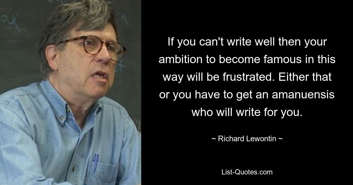 If you can't write well then your ambition to become famous in this way will be frustrated. Either that or you have to get an amanuensis who will write for you. — © Richard Lewontin