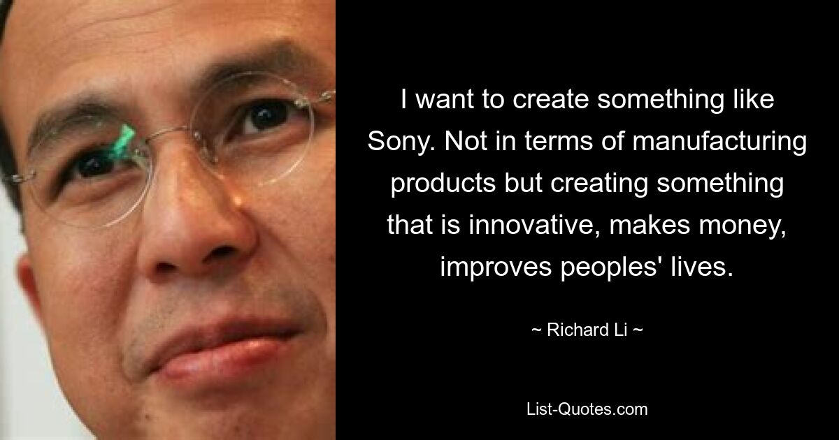 I want to create something like Sony. Not in terms of manufacturing products but creating something that is innovative, makes money, improves peoples' lives. — © Richard Li