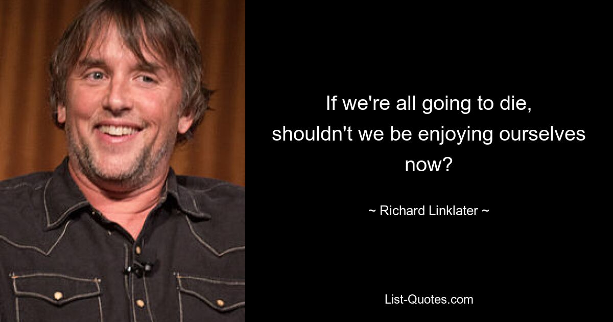 If we're all going to die, shouldn't we be enjoying ourselves now? — © Richard Linklater