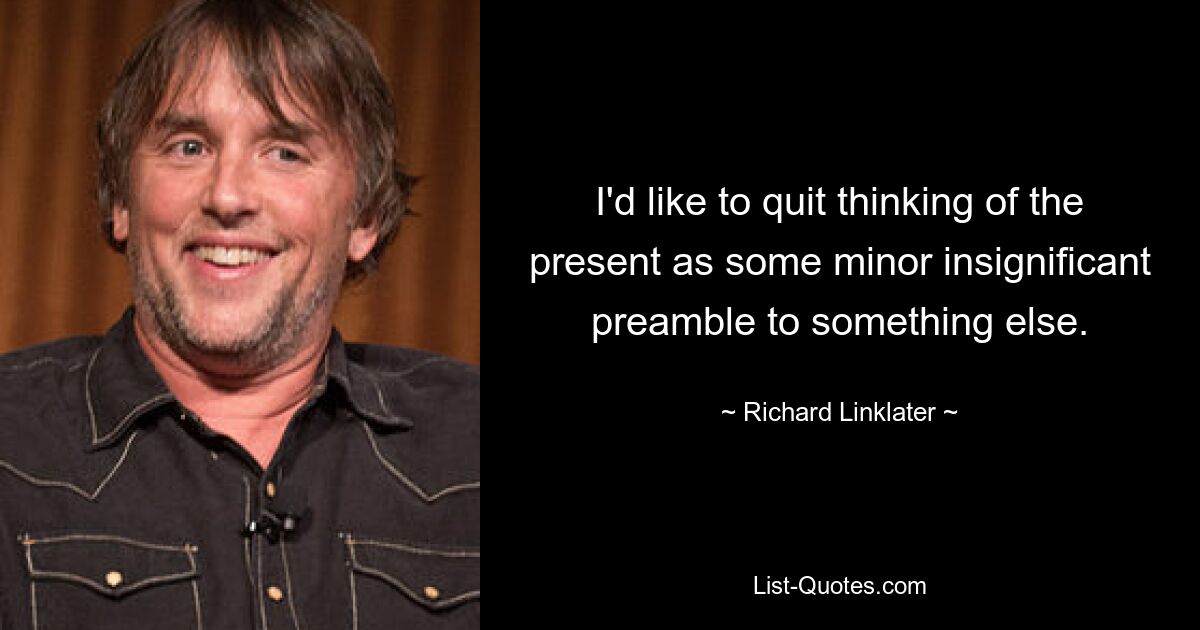 I'd like to quit thinking of the present as some minor insignificant preamble to something else. — © Richard Linklater