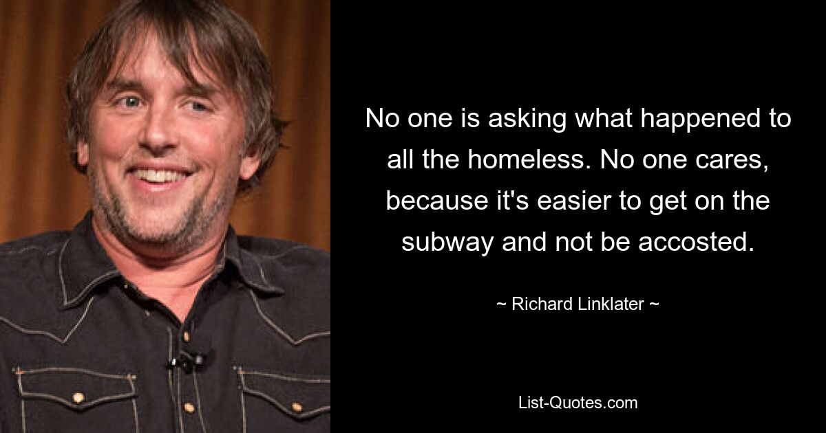 No one is asking what happened to all the homeless. No one cares, because it's easier to get on the subway and not be accosted. — © Richard Linklater