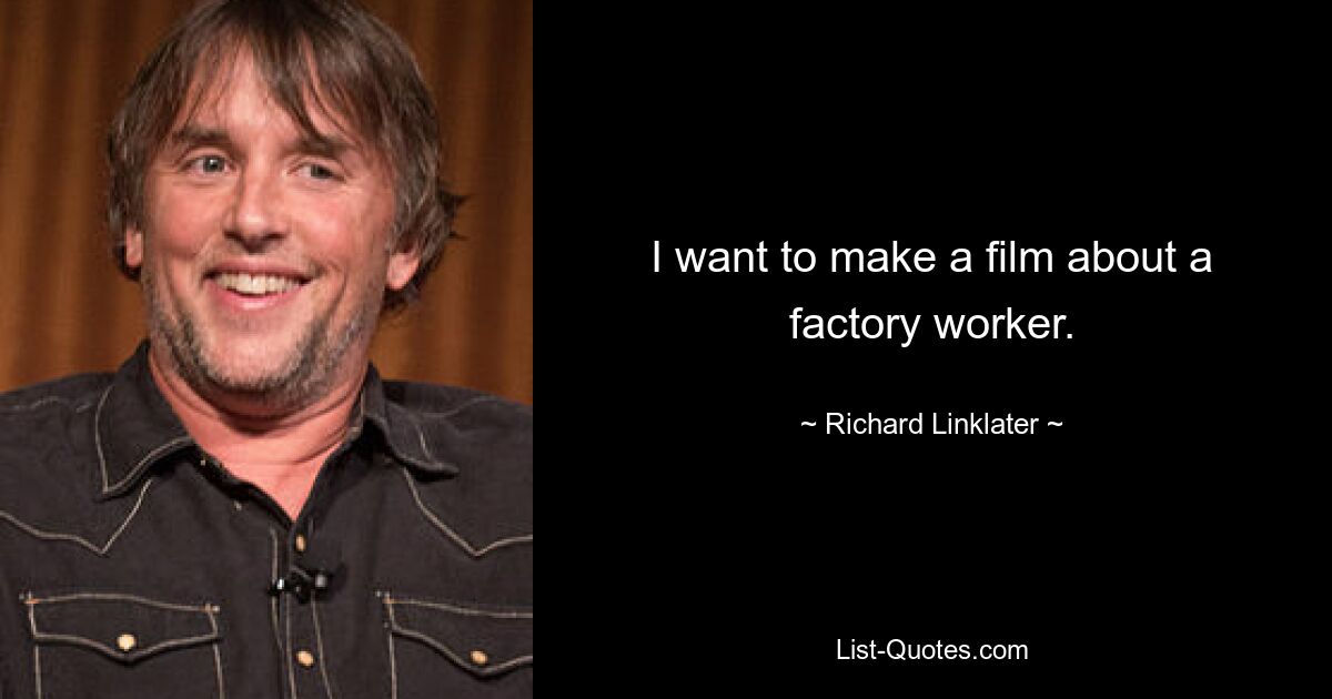 I want to make a film about a factory worker. — © Richard Linklater