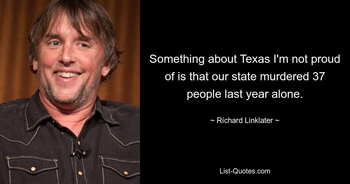 Something about Texas I'm not proud of is that our state murdered 37 people last year alone. — © Richard Linklater