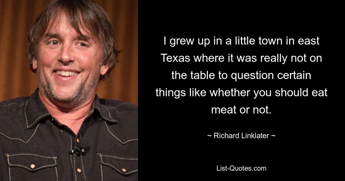 I grew up in a little town in east Texas where it was really not on the table to question certain things like whether you should eat meat or not. — © Richard Linklater