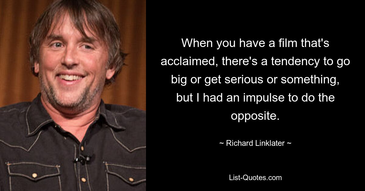 When you have a film that's acclaimed, there's a tendency to go big or get serious or something, but I had an impulse to do the opposite. — © Richard Linklater