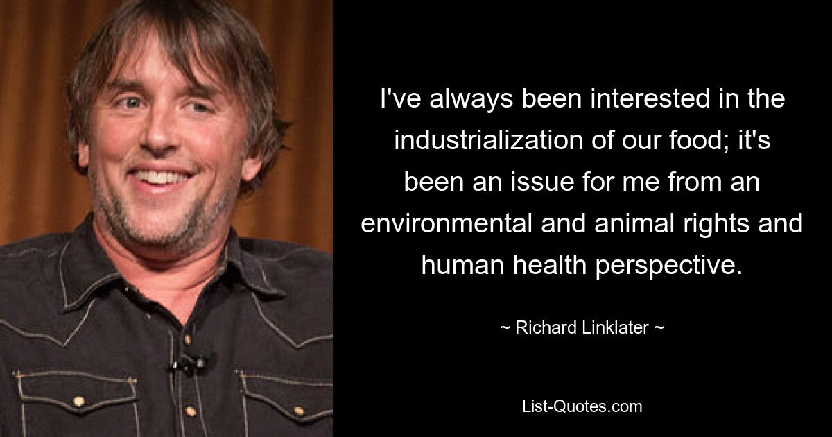 I've always been interested in the industrialization of our food; it's been an issue for me from an environmental and animal rights and human health perspective. — © Richard Linklater