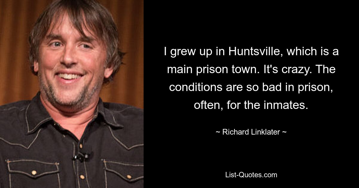 I grew up in Huntsville, which is a main prison town. It's crazy. The conditions are so bad in prison, often, for the inmates. — © Richard Linklater