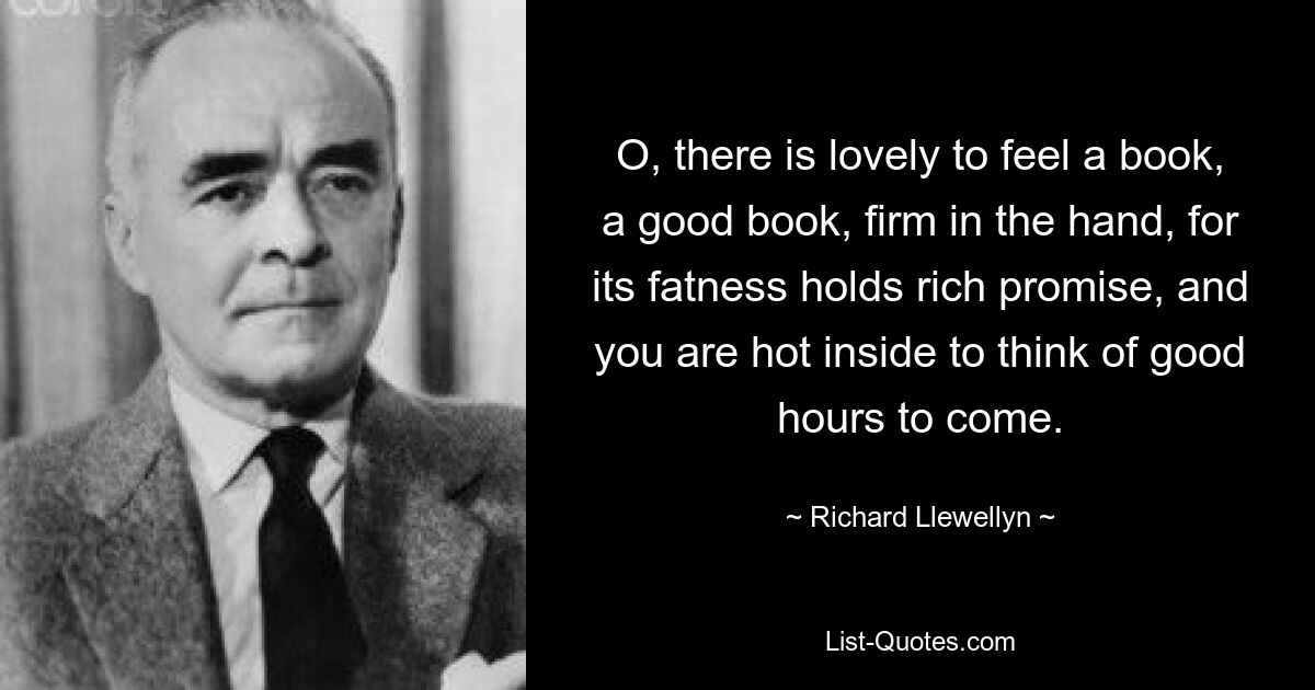 O, there is lovely to feel a book, a good book, firm in the hand, for its fatness holds rich promise, and you are hot inside to think of good hours to come. — © Richard Llewellyn