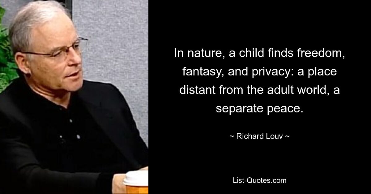 In nature, a child finds freedom, fantasy, and privacy: a place distant from the adult world, a separate peace. — © Richard Louv