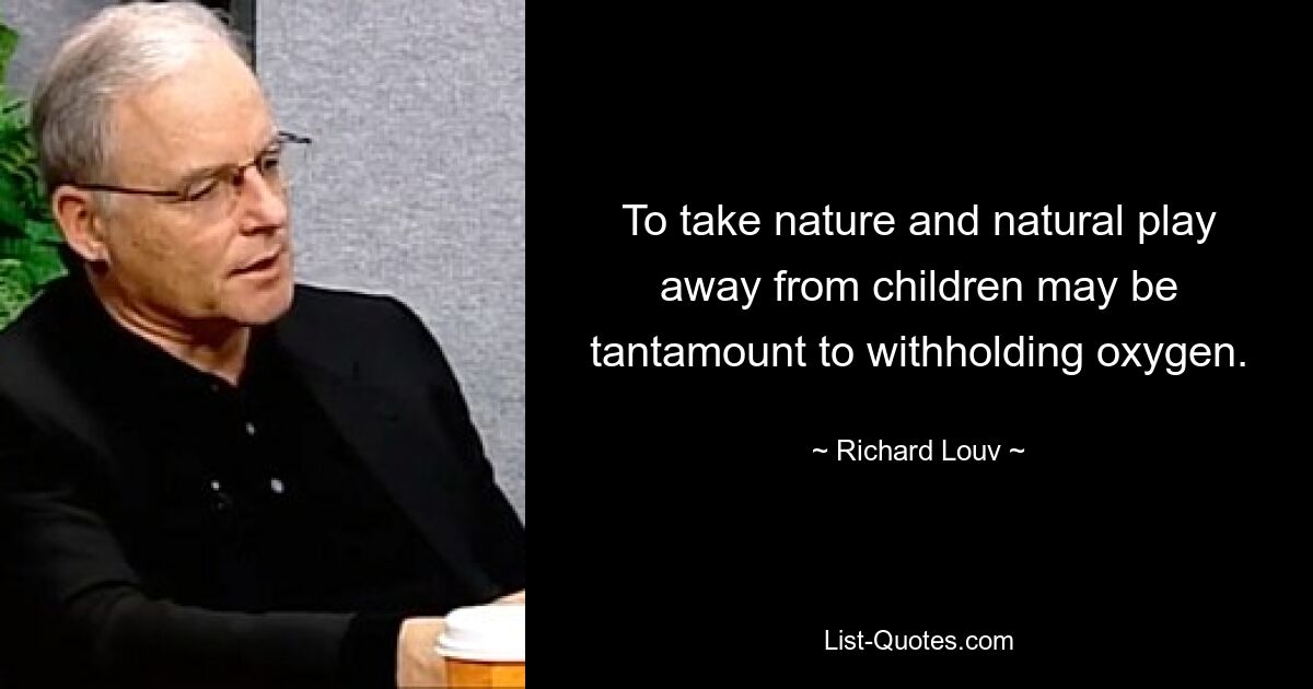 To take nature and natural play away from children may be tantamount to withholding oxygen. — © Richard Louv