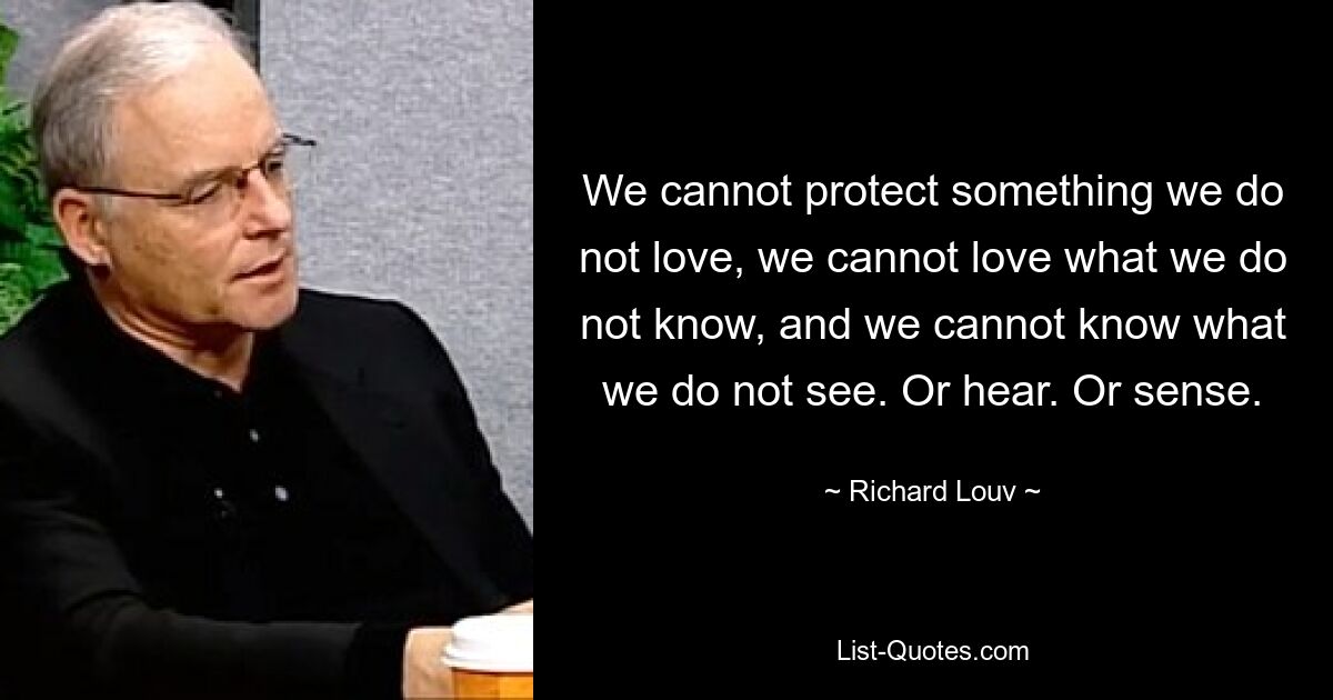 We cannot protect something we do not love, we cannot love what we do not know, and we cannot know what we do not see. Or hear. Or sense. — © Richard Louv