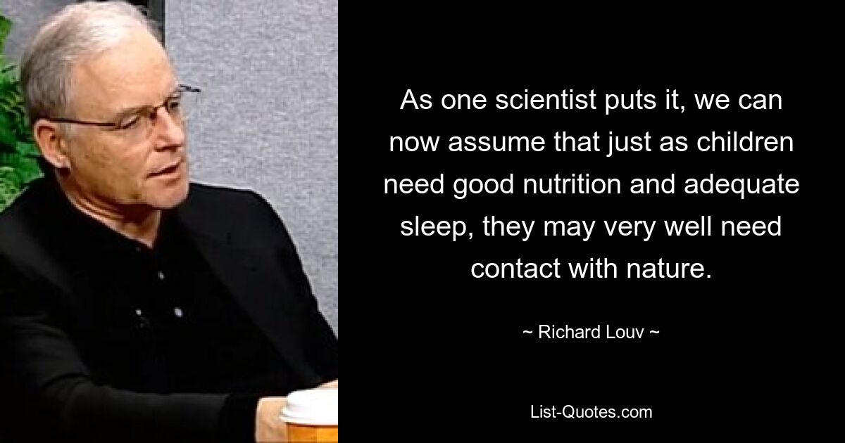 As one scientist puts it, we can now assume that just as children need good nutrition and adequate sleep, they may very well need contact with nature. — © Richard Louv