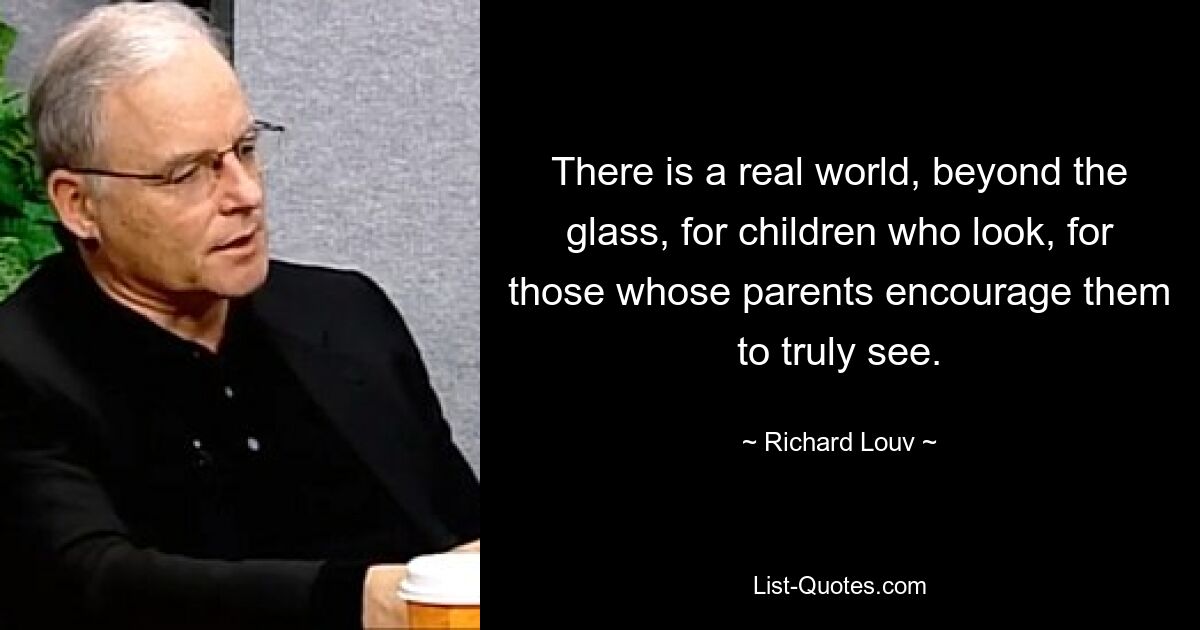 There is a real world, beyond the glass, for children who look, for those whose parents encourage them to truly see. — © Richard Louv