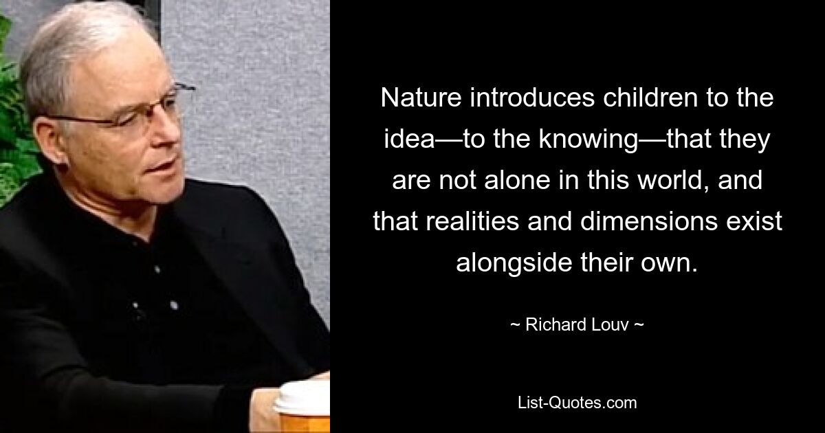 Nature introduces children to the idea—to the knowing—that they are not alone in this world, and that realities and dimensions exist alongside their own. — © Richard Louv