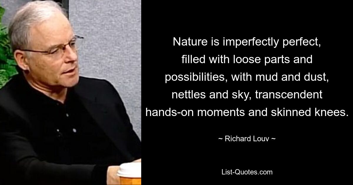 Nature is imperfectly perfect, filled with loose parts and possibilities, with mud and dust, nettles and sky, transcendent hands-on moments and skinned knees. — © Richard Louv